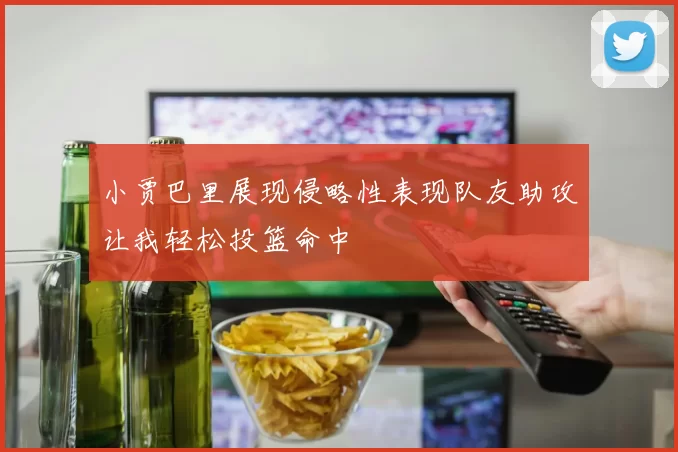 小贾巴里展现侵略性表现队友助攻让我轻松投篮命中