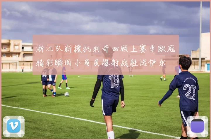浙江队新援托利奇回顾上赛季欧冠精彩瞬间小角度爆射战胜诺伊尔
