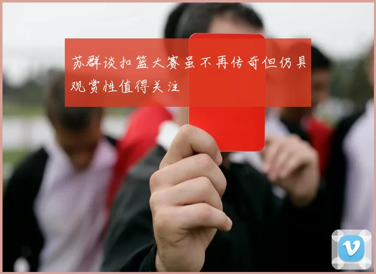 苏群谈扣篮大赛虽不再传奇但仍具观赏性值得关注
