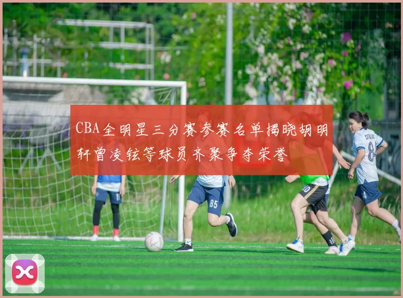 CBA全明星三分赛参赛名单揭晓胡明轩曾凌铉等球员齐聚争夺荣誉