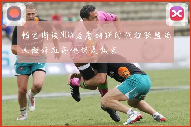 帕金斯谈NBA后詹姆斯时代称联盟尚未做好准备他仍是焦点