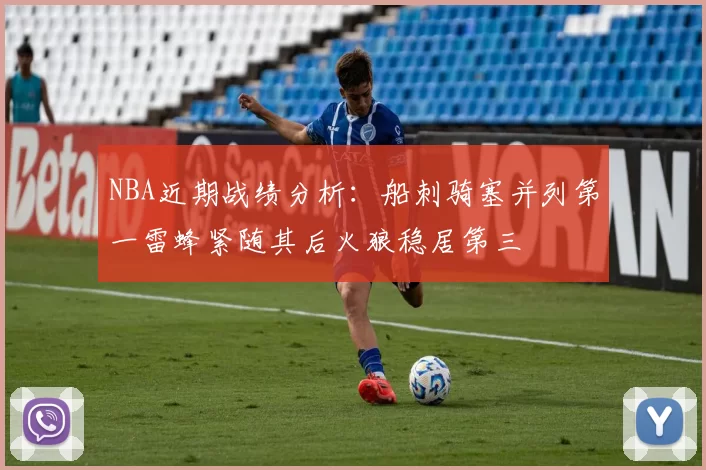 NBA近期战绩分析：船刺骑塞并列第一雷蜂紧随其后火狼稳居第三
