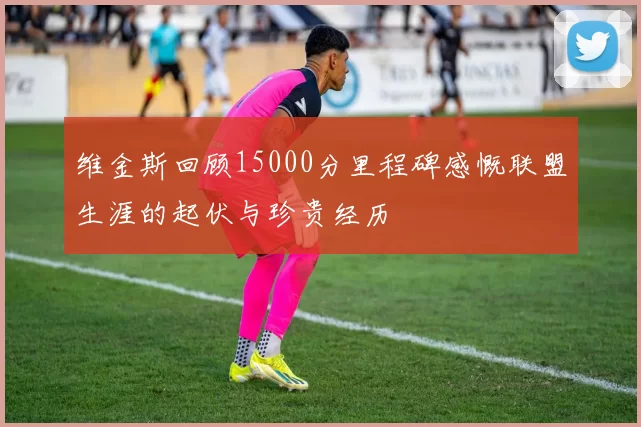 维金斯回顾15000分里程碑感慨联盟生涯的起伏与珍贵经历