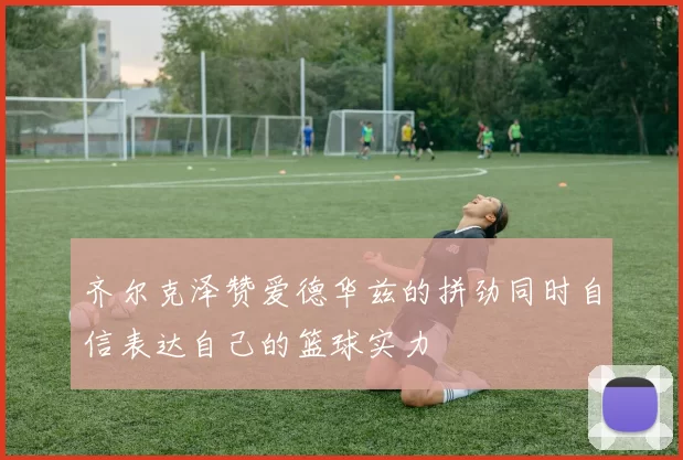 齐尔克泽赞爱德华兹的拼劲同时自信表达自己的篮球实力