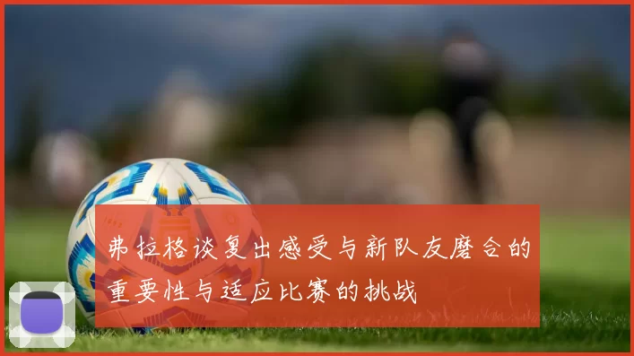 弗拉格谈复出感受与新队友磨合的重要性与适应比赛的挑战