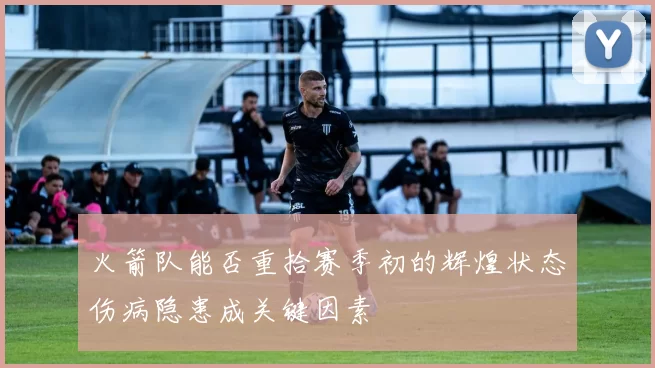 火箭队能否重拾赛季初的辉煌状态伤病隐患成关键因素