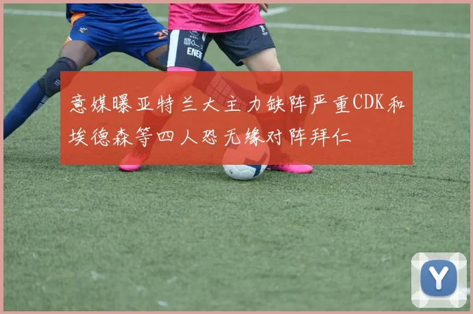 意媒曝亚特兰大主力缺阵严重CDK和埃德森等四人恐无缘对阵拜仁