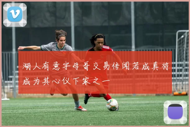 湖人有意字母哥交易传闻若成真将成为其心仪下家之一