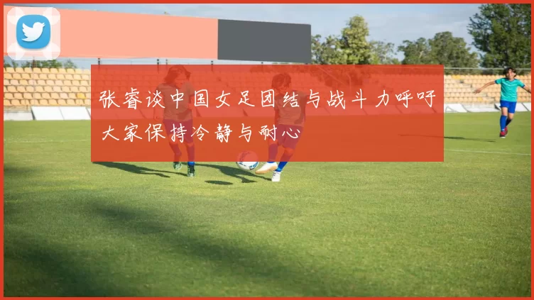 张睿谈中国女足团结与战斗力呼吁大家保持冷静与耐心