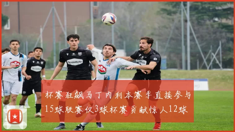杯赛狂飙马丁内利本赛季直接参与15球联赛仅3球杯赛贡献惊人12球