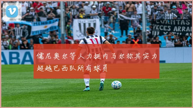 儒尼奥尔等人力挺内马尔称其实力超越巴西队所有球员