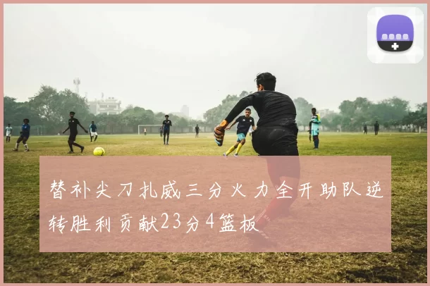 替补尖刀扎威三分火力全开助队逆转胜利贡献23分4篮板