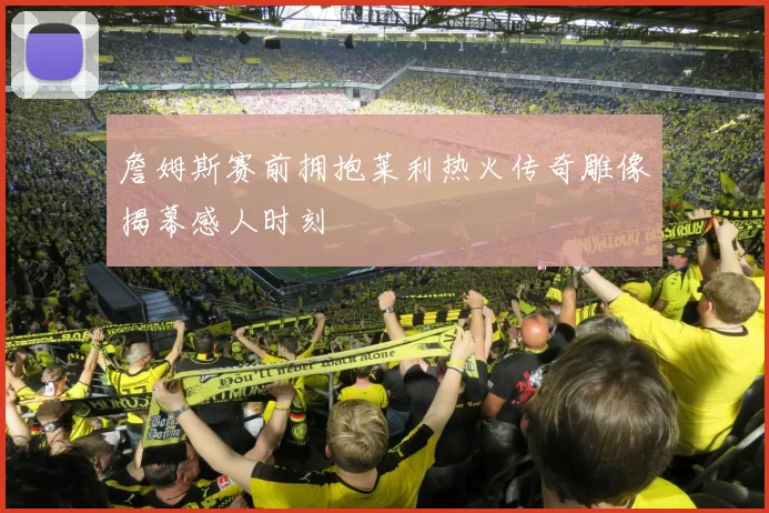 詹姆斯赛前拥抱莱利热火传奇雕像揭幕感人时刻