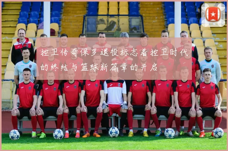 控卫传奇保罗退役标志着控卫时代的终结与篮球新篇章的开启