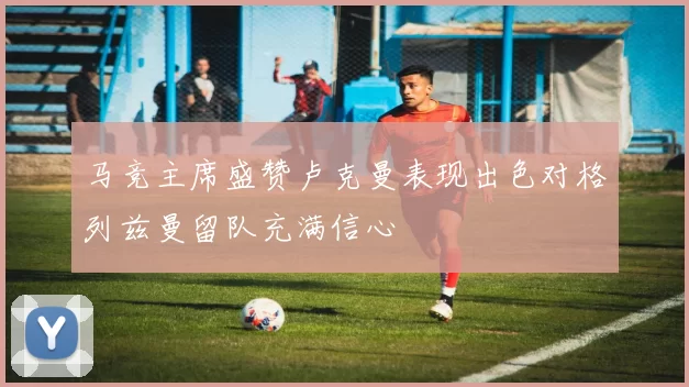 马竞主席盛赞卢克曼表现出色对格列兹曼留队充满信心