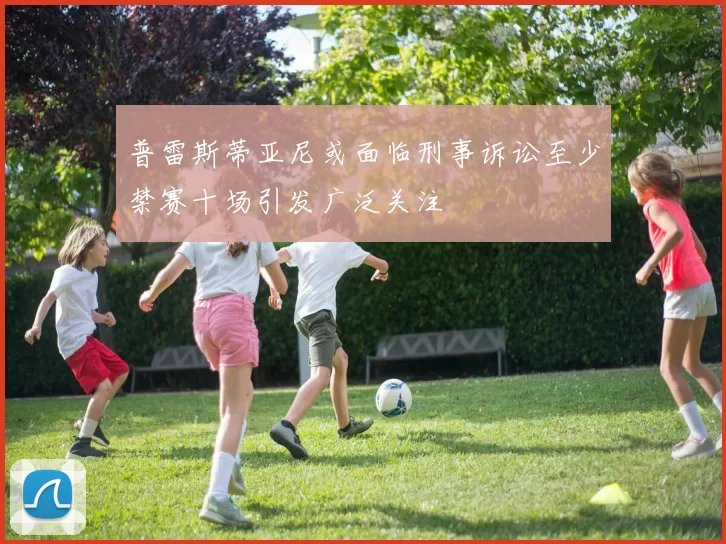 普雷斯蒂亚尼或面临刑事诉讼至少禁赛十场引发广泛关注
