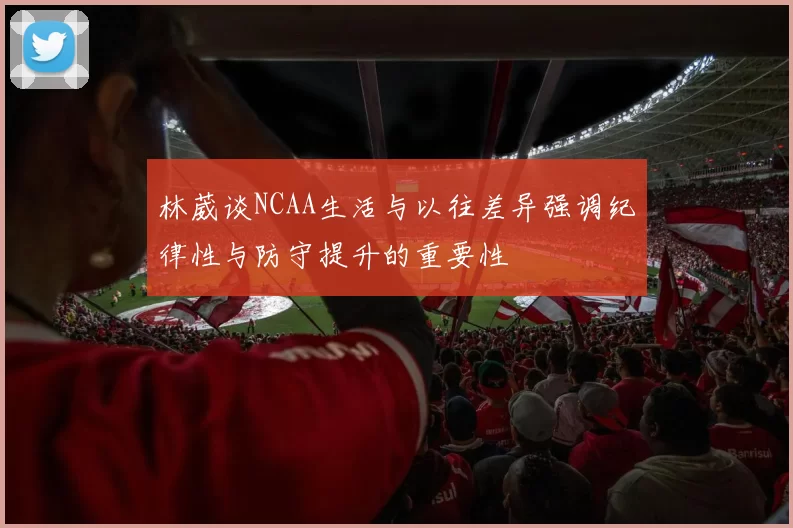 林葳谈NCAA生活与以往差异强调纪律性与防守提升的重要性