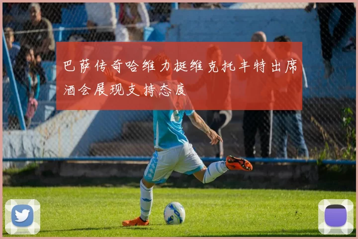 巴萨传奇哈维力挺维克托丰特出席酒会展现支持态度