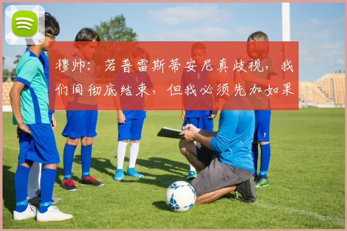 穆帅：若普雷斯蒂安尼真歧视，我们间彻底结束，但我必须先加如果